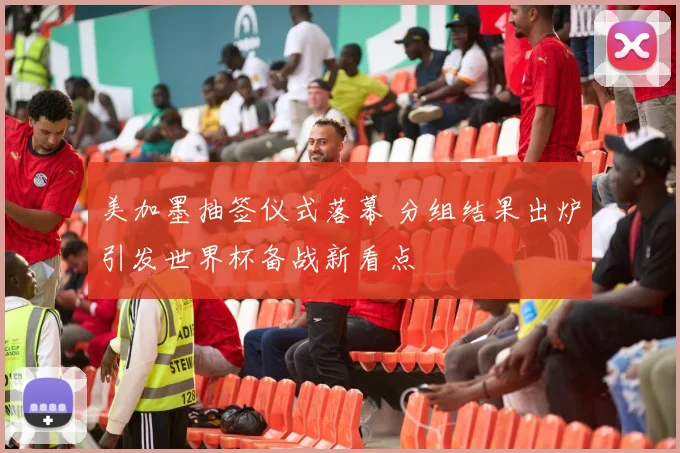 美加墨抽签仪式落幕 分组结果出炉引发世界杯备战新看点
