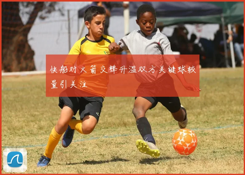 快船对火箭交锋升温双方关键球较量引关注