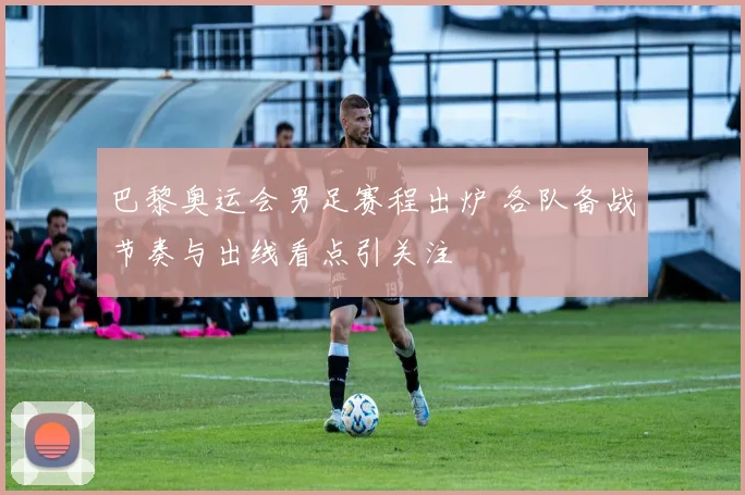 巴黎奥运会男足赛程出炉 各队备战节奏与出线看点引关注