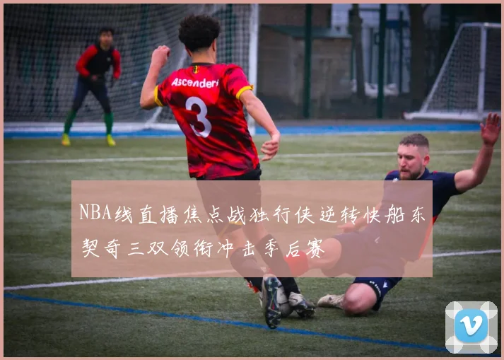 NBA线直播焦点战独行侠逆转快船东契奇三双领衔冲击季后赛