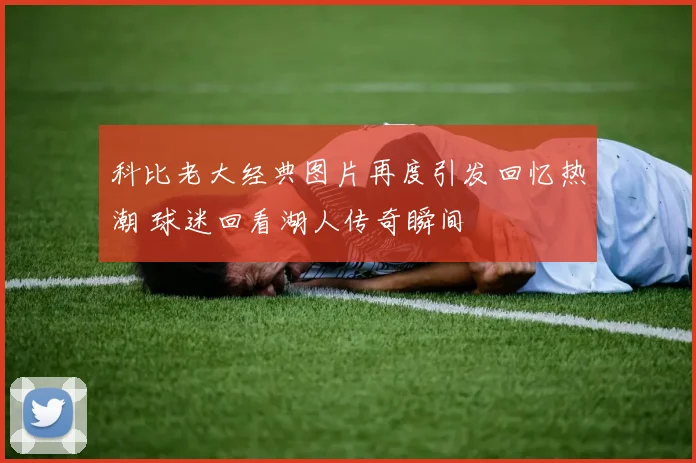 科比老大经典图片再度引发回忆热潮 球迷回看湖人传奇瞬间