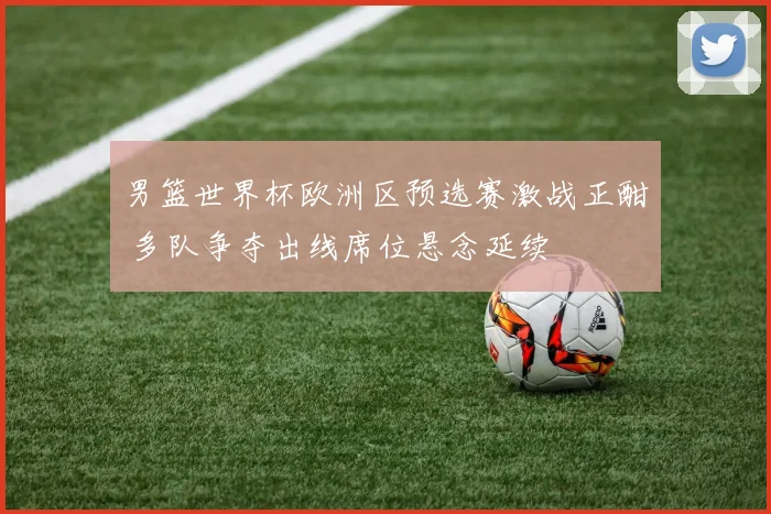 男篮世界杯欧洲区预选赛激战正酣 多队争夺出线席位悬念延续
