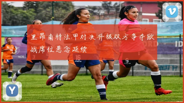 里昂南特法甲对决升级双方争夺欧战席位悬念延续