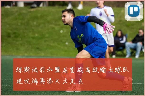 琼斯试剂加盟后首战高效输出球队进攻端再添火力支点