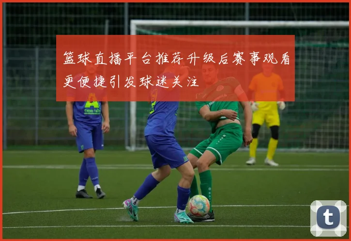 篮球直播平台推荐升级后赛事观看更便捷引发球迷关注