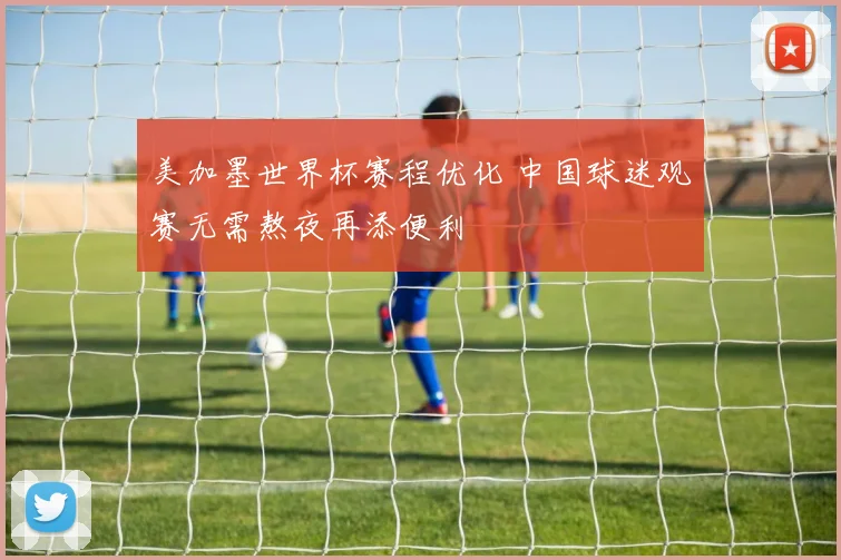 美加墨世界杯赛程优化 中国球迷观赛无需熬夜再添便利