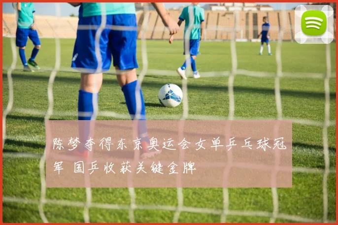 陈梦夺得东京奥运会女单乒乓球冠军 国乒收获关键金牌