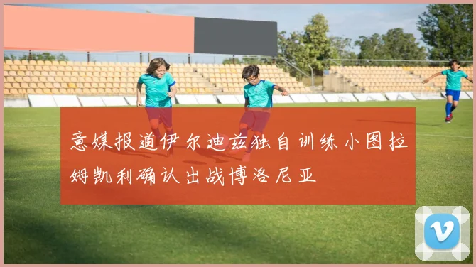 意媒报道伊尔迪兹独自训练小图拉姆凯利确认出战博洛尼亚