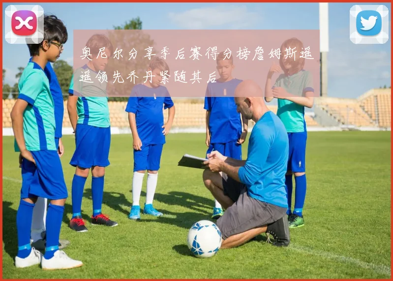 奥尼尔分享季后赛得分榜詹姆斯遥遥领先乔丹紧随其后
