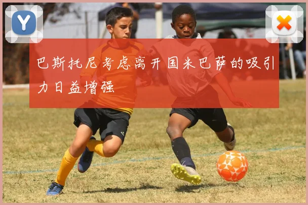 巴斯托尼考虑离开国米巴萨的吸引力日益增强