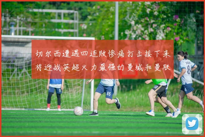 切尔西遭遇四连败惨痛打击接下来将迎战英超火力最强的曼城和曼联