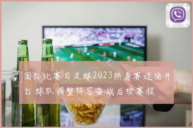 国际比赛日足球2023热身赛连场开打 球队调整阵容备战后续赛程