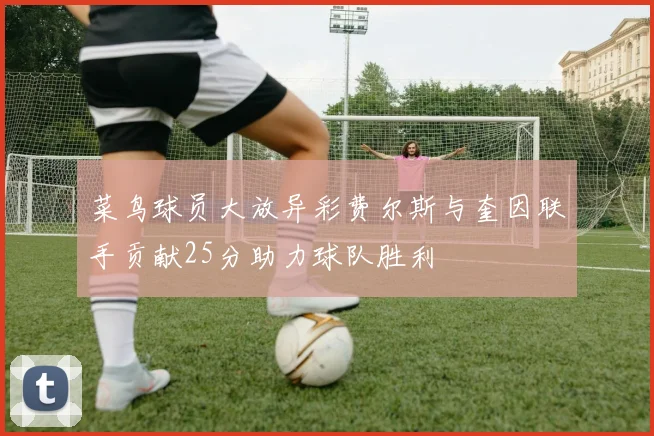菜鸟球员大放异彩费尔斯与奎因联手贡献25分助力球队胜利