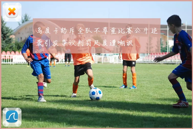 乌度卡怒斥全队不尊重比赛公牛逆袭引发争议判罚尺度遭嘲讽
