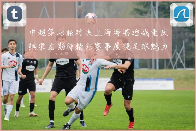 中超第七轮对决上海海港迎战重庆铜梁龙期待精彩赛事展现足球魅力