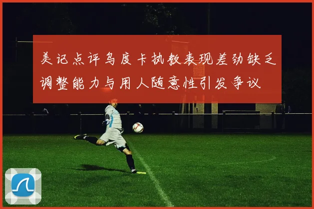 美记点评乌度卡执教表现差劲缺乏调整能力与用人随意性引发争议