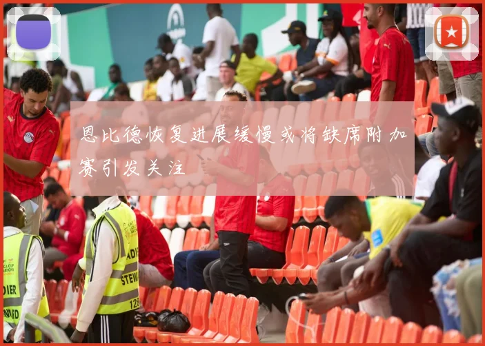 恩比德恢复进展缓慢或将缺席附加赛引发关注