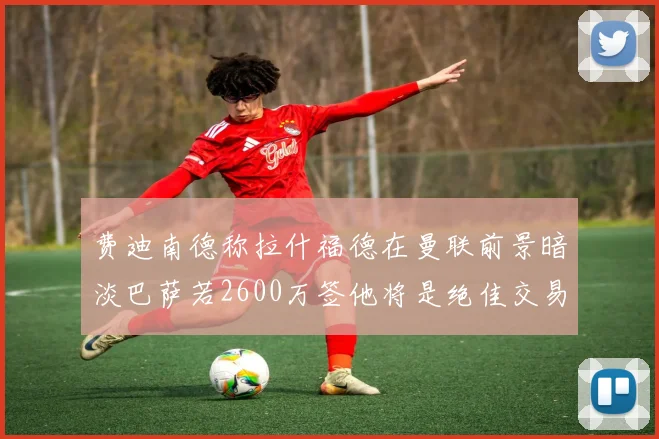 费迪南德称拉什福德在曼联前景暗淡巴萨若2600万签他将是绝佳交易