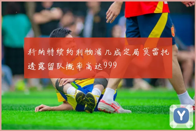 科纳特续约利物浦几成定局莫雷托透露留队概率高达999