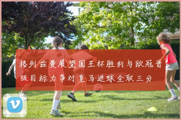 格列兹曼展望国王杯胜利与欧冠晋级目标力争对皇马进球全取三分