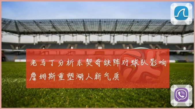 老马丁分析东契奇缺阵对球队影响詹姆斯重塑湖人新气质