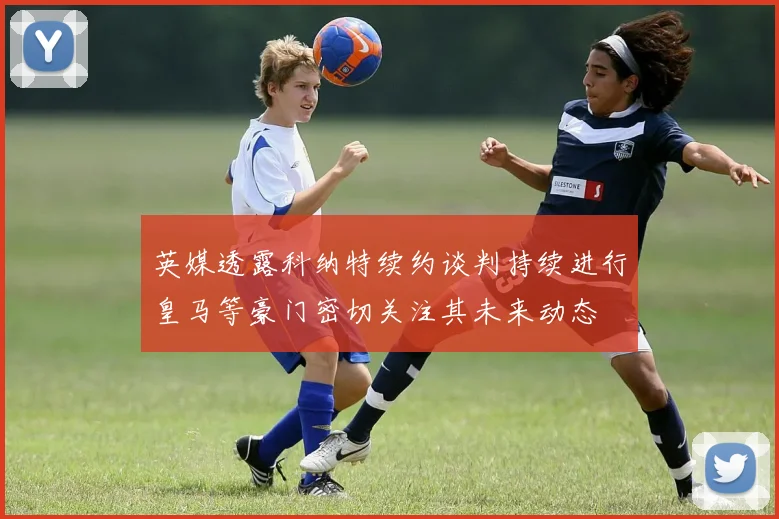 英媒透露科纳特续约谈判持续进行皇马等豪门密切关注其未来动态
