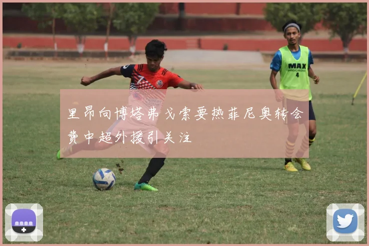 里昂向博塔弗戈索要热菲尼奥转会费中超外援引关注